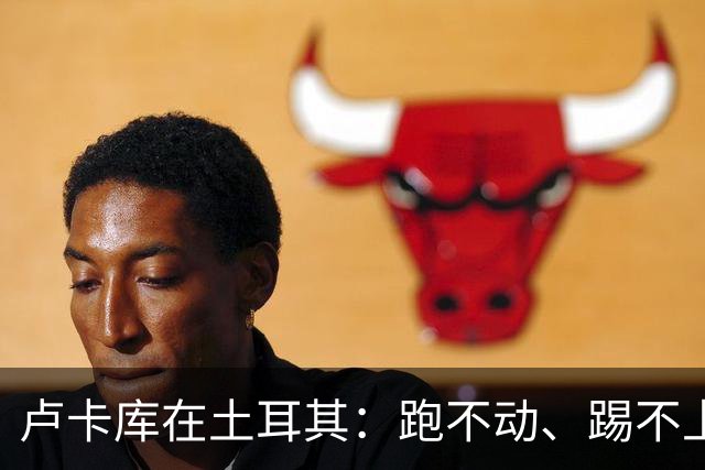 卢卡库在土耳其：跑不动、踢不上，费内巴切仅两个月就想清洗他