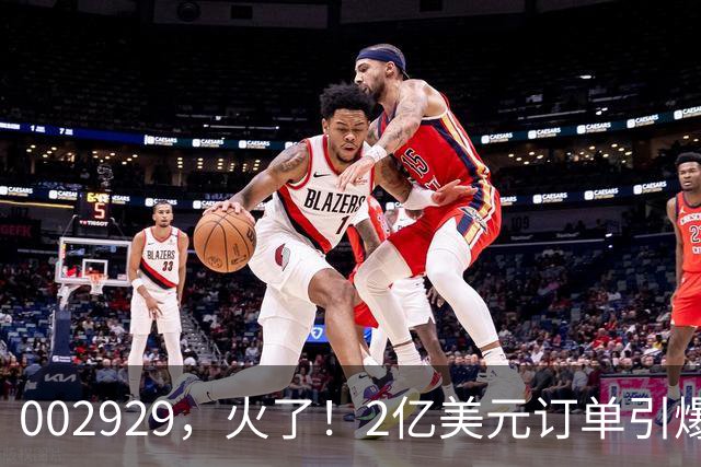 002929，火了！2亿美元订单引爆三连板，两家机构“快进快出”